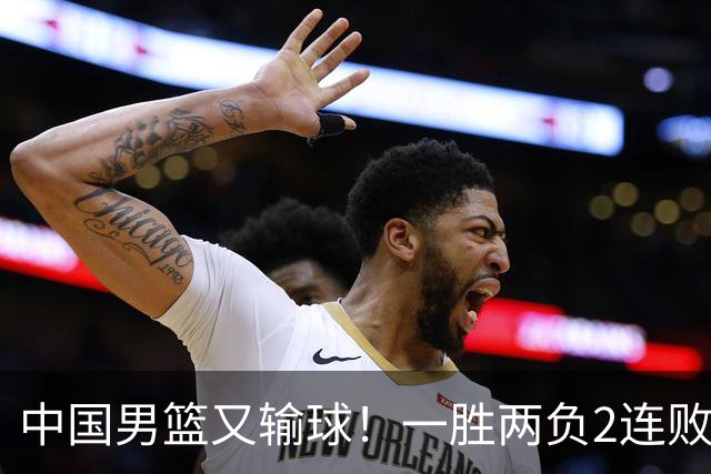 中国男篮又输球！一胜两负2连败，末段冲突3人被驱逐，下场更不好打