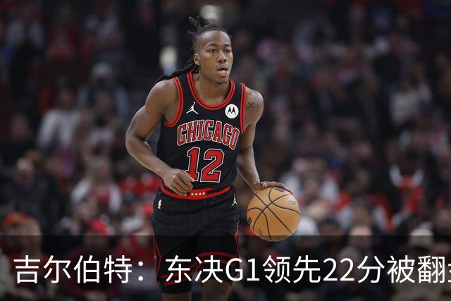 吉尔伯特：东决G1领先22分被翻盘决定了系列赛 我们无法从中恢复