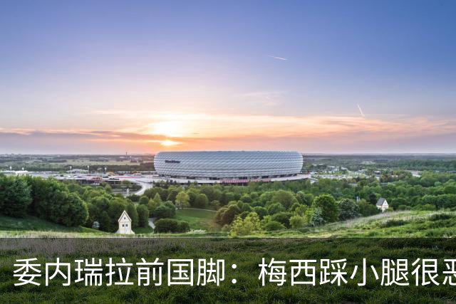 委内瑞拉前国脚：梅西踩小腿很恶劣+100%是红牌，球星判罚受优待