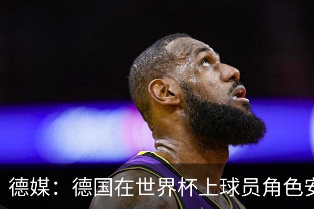 德媒：德国在世界杯上球员角色安排极为混乱，纳帅用人轻诺寡信